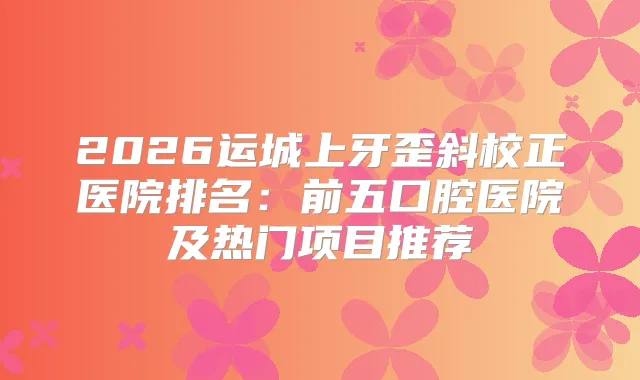 2026运城上牙歪斜校正医院排名：前五口腔医院及热门项目推荐