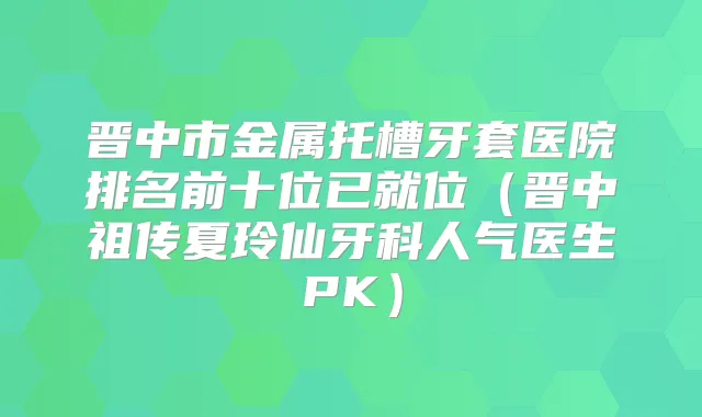晋中市金属托槽牙套医院排名前十位已就位（晋中夏玲仙牙科人气医生PK）