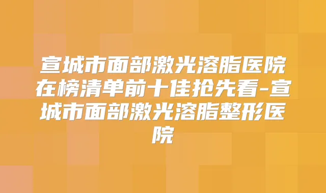宣城市面部激光溶脂医院在榜清单前十佳抢先看-宣城市面部激光溶脂整形医院