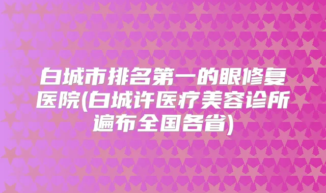 白城市的眼修复医院(白城许医疗美容诊所遍布全国各省)