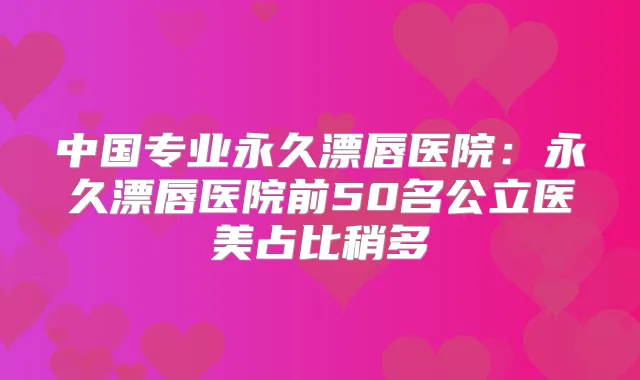 中国专业永久漂唇医院：永久漂唇医院前50名公立医美占比稍多