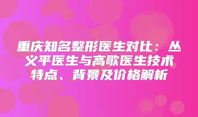 重庆知名整形医生对比：丛义平医生与高歌医生技术特点、背景及价格解析