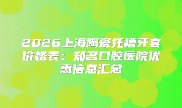 2026上海陶瓷托槽牙套价格表:知名口腔医院优惠信息汇总