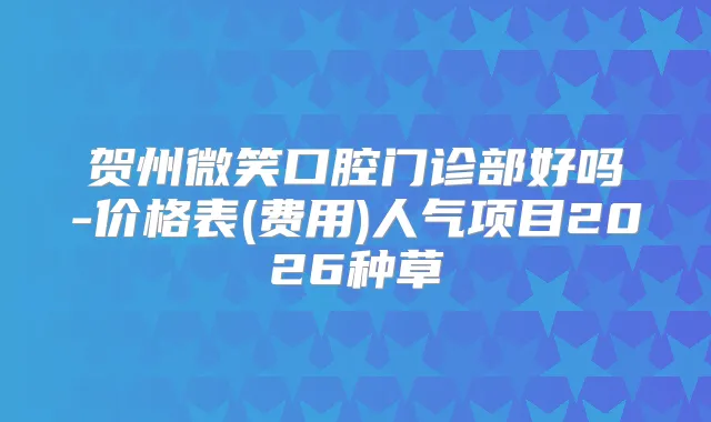 贺州微笑口腔门诊部好吗-价格表(费用)人气项目2026种草