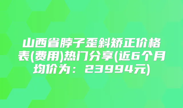 山西省脖子歪斜矫正价格表(费用)热门分享(近6个月均价为：23994元)