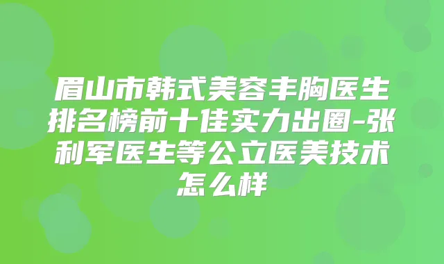 眉山市韩式美容丰胸医生排名榜前十佳实力出圈-张利军医生等公立医美技术怎么样