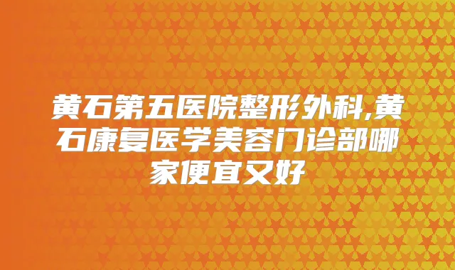 黄石第五医院整形外科,黄石康复医学美容门诊部哪家便宜又好