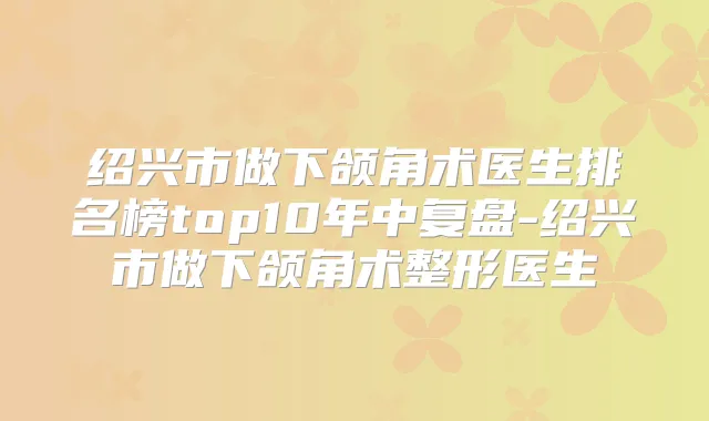 绍兴市做下颌角术医生排名榜top10年中复盘-绍兴市做下颌角术整形医生