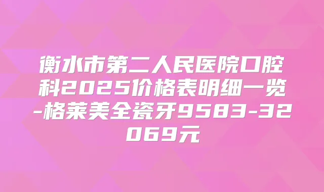 衡水市第二人民医院口腔科2025价格表明细一览-格莱美全瓷牙9583-32069元