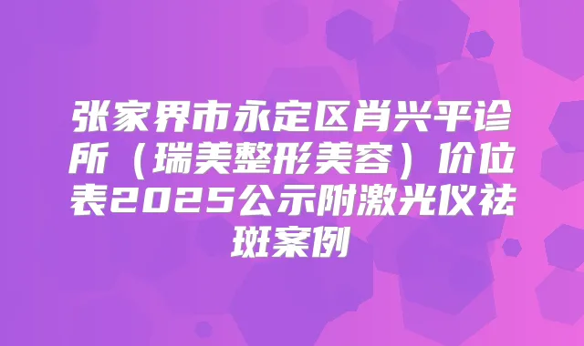 张家界市永定区肖兴平诊所（瑞美整形美容）价位表2025公示附激光仪祛斑案例