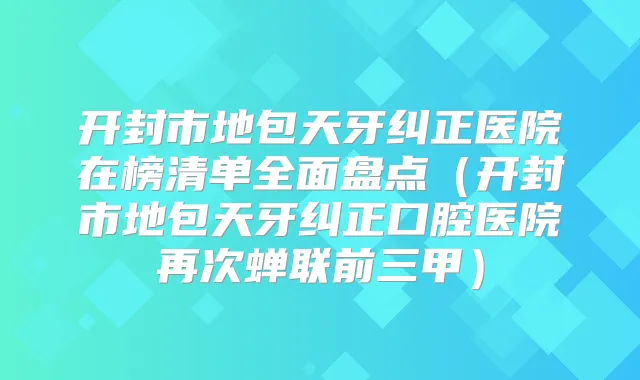 开封市地包天牙纠正医院在榜清单全面盘点（开封市地包天牙纠正口腔医院再次蝉联前三甲）