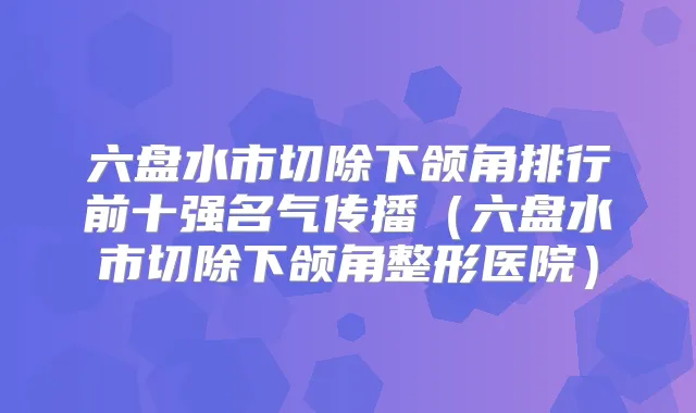 六盘水市切除下颌角排行前十强名气传播（六盘水市切除下颌角整形医院）