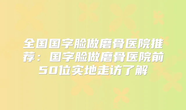 全国国字脸做磨骨医院推荐：国字脸做磨骨医院前50位实地走访了解