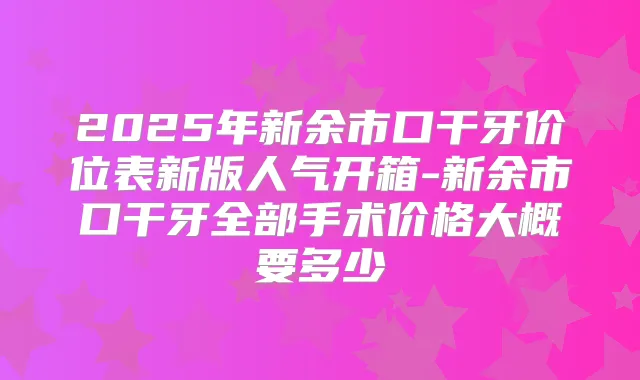 2025年新余市口干牙价位表新版人气开箱-新余市口干牙全部手术价格大概要多少