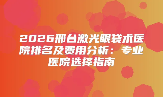 2026邢台激光眼袋术医院排名及费用分析：专业医院选择指南