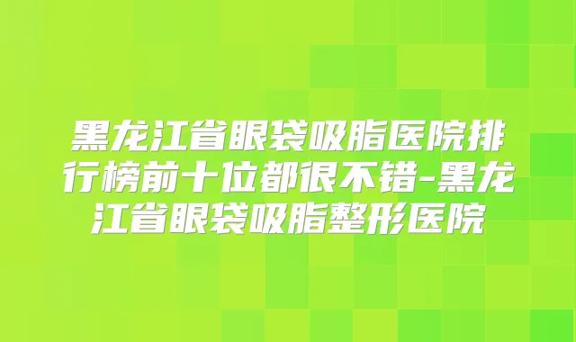 黑龙江省眼袋吸脂医院排行榜前十位都很不错-黑龙江省眼袋吸脂整形医院