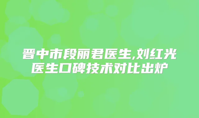 晋中市段丽君医生,刘红光医生口碑技术对比出炉