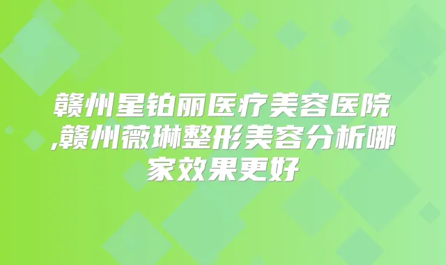 赣州星铂丽医疗美容医院,赣州薇琳整形美容分析哪家效果更好