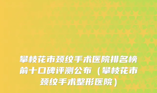 攀枝花市颈纹手术医院排名榜前十口碑评测公布（攀枝花市颈纹手术整形医院）