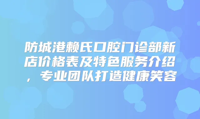 防城港赖氏口腔门诊部新店价格表及特色服务介绍,专业团队打造健康笑容