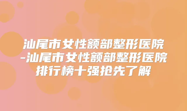 汕尾市女性额部整形医院-汕尾市女性额部整形医院排行榜十强抢先了解