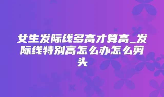 女生发际线多高才算高_发际线特别高怎么办怎么剪头