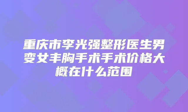 重庆市李光强整形医生男变女丰胸手术手术价格大概在什么范围
