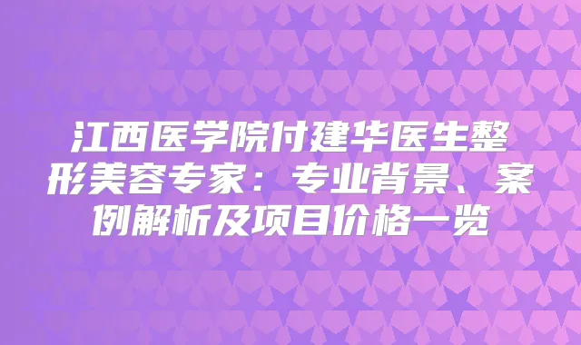 江西医学院付建华医生整形美容专家:专业背景、案例解析及项目价格一览