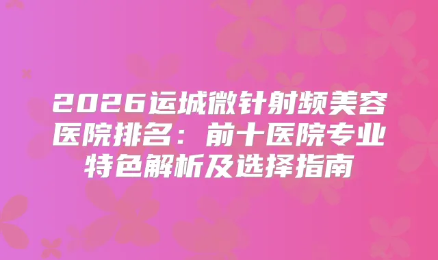 2026运城微针射频美容医院排名：前十医院专业特色解析及选择指南