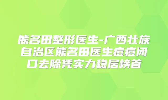 熊名田整形医生-广西壮族自治区熊名田医生痘痘闭口去除凭实力稳居榜首