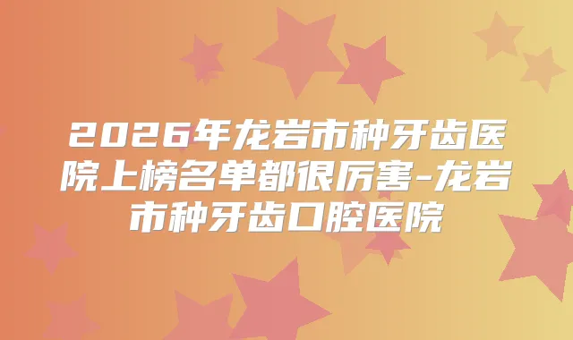 2026年龙岩市种牙齿医院上榜名单都很厉害-龙岩市种牙齿口腔医院