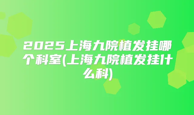 2025上海九院植发挂哪个科室(上海九院植发挂什么科)