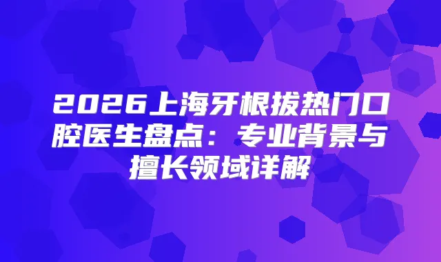 2026上海牙根拔热门口腔医生盘点：专业背景与擅长领域详解