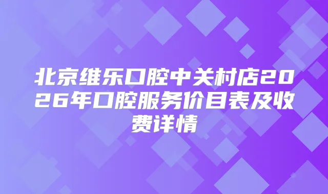 北京维乐口腔中关村店2026年口腔服务价目表及收费详情