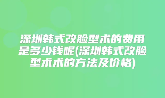 深圳韩式改脸型术的费用是多少钱呢(深圳韩式改脸型术术的方法及价格)
