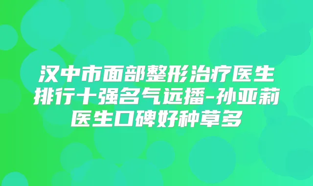 汉中市面部整形医生排行十强名气远播-孙亚莉医生口碑好种草多