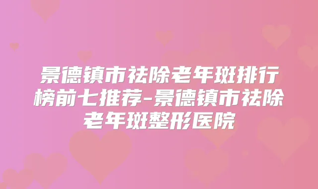 景德镇市祛除老年斑排行榜前七推荐-景德镇市祛除老年斑整形医院