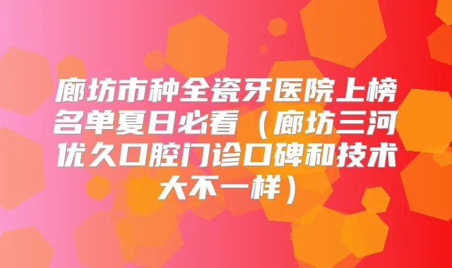 廊坊市种全瓷牙医院上榜名单夏日必看(廊坊三河优久口腔门诊口碑和技术大不一样)
