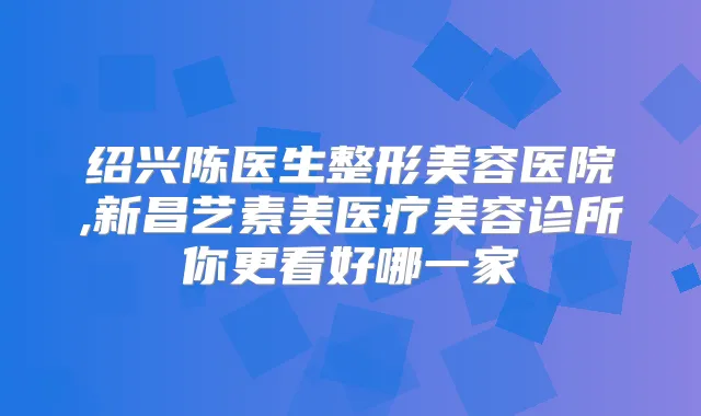 绍兴陈医生整形美容医院,新昌艺素美医疗美容诊所你更看好哪一家