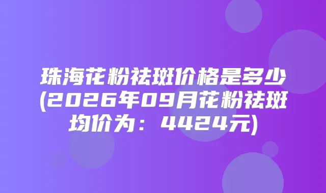 珠海花粉祛斑价格是多少(2026年09月花粉祛斑均价为：4424元)