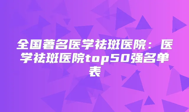 全国著名医学祛斑医院：医学祛斑医院top50强名单表