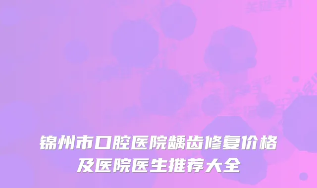锦州市口腔医院龋齿修复价格及医院医生推荐大全