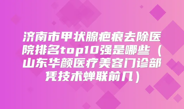 济南市甲状腺疤痕去除医院排名top10强是哪些(山东华颜医疗美容门诊部凭技术蝉联前几)