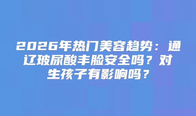 2026年热门美容趋势:通辽玻尿酸丰脸安全吗?对生孩子有影响吗?