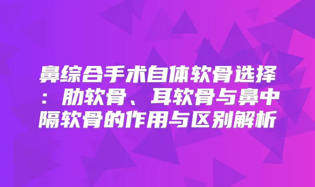 鼻综合手术自体软骨选择：肋软骨、耳软骨与鼻中隔软骨的作用与区别解析