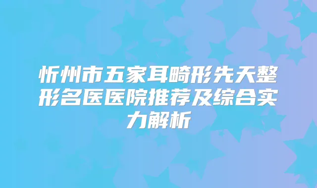 忻州市五家耳畸形先天整形名医医院推荐及综合实力解析