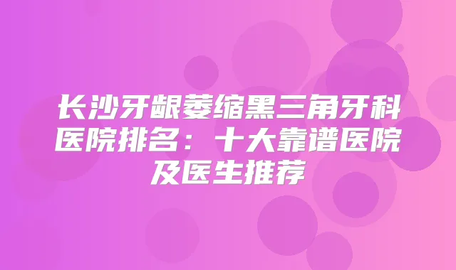 长沙牙龈萎缩黑三角牙科医院排名：十大靠谱医院及医生推荐
