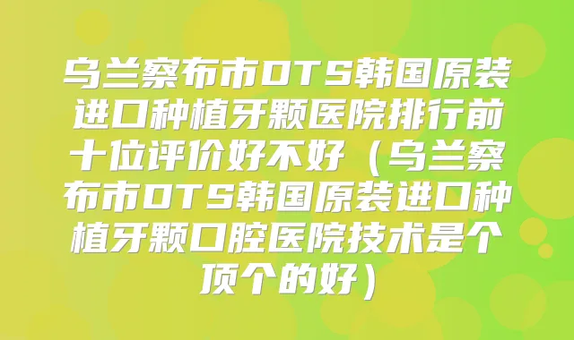 乌兰察布市DTS韩国原装进口种植牙颗医院排行前十位评价好不好（乌兰察布市DTS韩国原装进口种植牙颗口腔医院技术是个顶个的好）