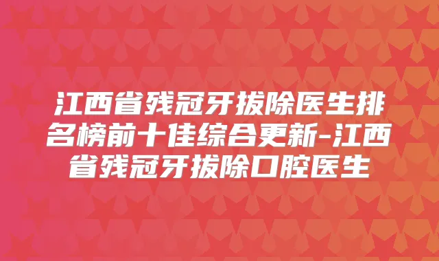 江西省残冠牙拔除医生排名榜前十佳综合更新-江西省残冠牙拔除口腔医生