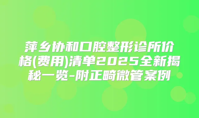 萍乡协和口腔整形诊所价格(费用)清单2025全新揭秘一览-附正畸微管案例